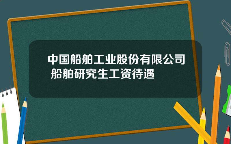 中国船舶工业股份有限公司 船舶研究生工资待遇